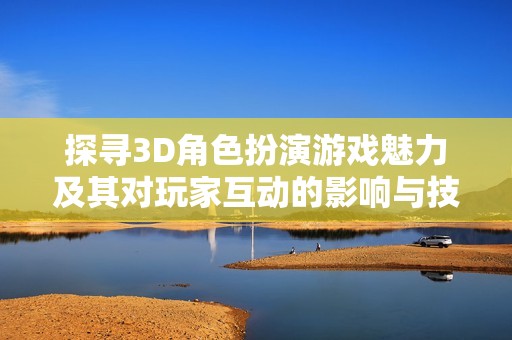 探寻3D角色扮演游戏魅力及其对玩家互动的影响与技术发展