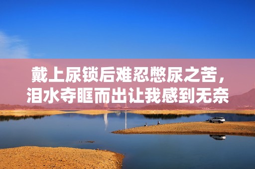 戴上尿锁后难忍憋尿之苦，泪水夺眶而出让我感到无奈