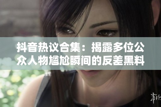 抖音热议合集：揭露多位公众人物尴尬瞬间的反差黑料故事