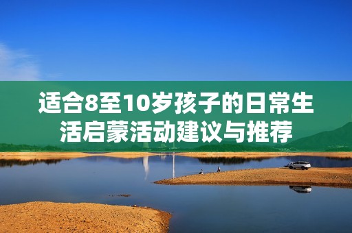 适合8至10岁孩子的日常生活启蒙活动建议与推荐