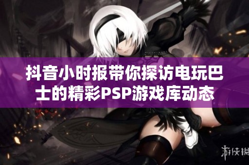 抖音小时报带你探访电玩巴士的精彩PSP游戏库动态