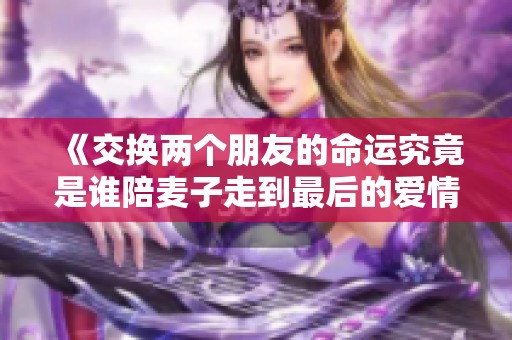 《交换两个朋友的命运究竟是谁陪麦子走到最后的爱情》