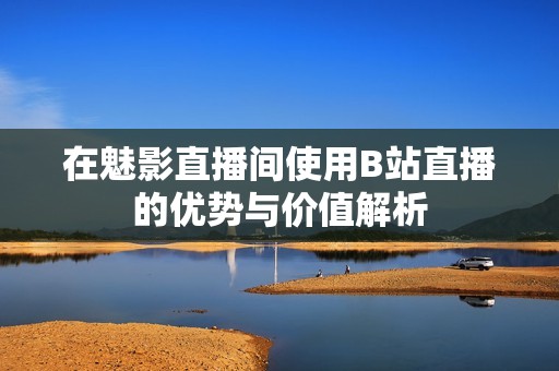 在魅影直播间使用B站直播的优势与价值解析