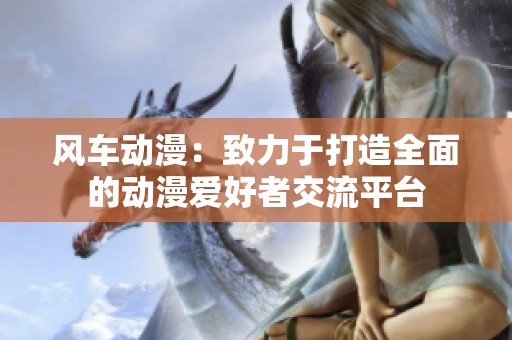 风车动漫：致力于打造全面的动漫爱好者交流平台
