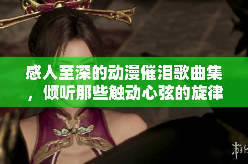 感人至深的动漫催泪歌曲集，倾听那些触动心弦的旋律与情感