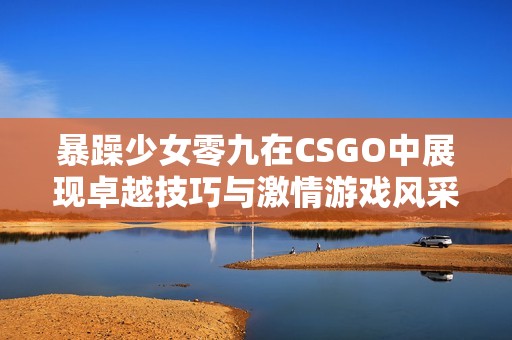 暴躁少女零九在CSGO中展现卓越技巧与激情游戏风采