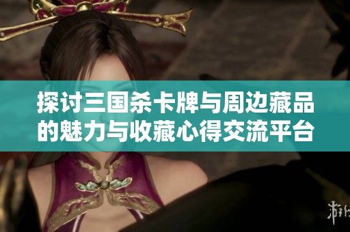 探讨三国杀卡牌与周边藏品的魅力与收藏心得交流平台