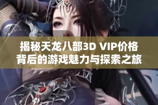 揭秘天龙八部3D VIP价格背后的游戏魅力与探索之旅