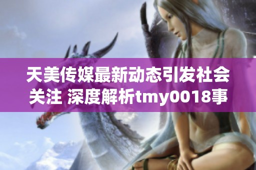 天美传媒最新动态引发社会关注 深度解析tmy0018事件背后的故事