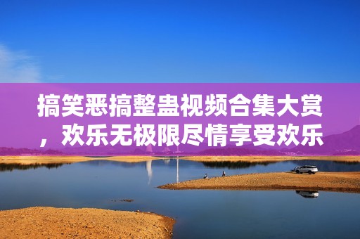 搞笑恶搞整蛊视频合集大赏，欢乐无极限尽情享受欢乐时光