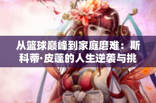 从篮球巅峰到家庭磨难：斯科蒂·皮蓬的人生逆袭与挑战