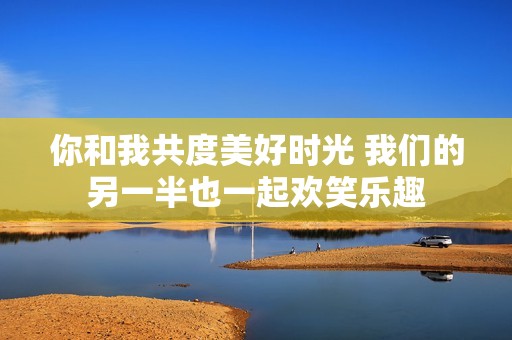 你和我共度美好时光 我们的另一半也一起欢笑乐趣