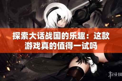 探索大话战国的乐趣：这款游戏真的值得一试吗