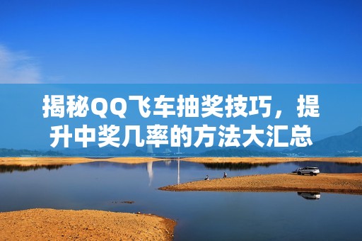 揭秘QQ飞车抽奖技巧，提升中奖几率的方法大汇总