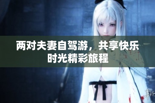 两对夫妻自驾游，共享快乐时光精彩旅程