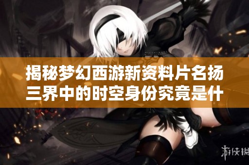 揭秘梦幻西游新资料片名扬三界中的时空身份究竟是什么
