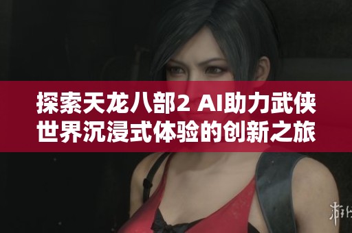 探索天龙八部2 AI助力武侠世界沉浸式体验的创新之旅
