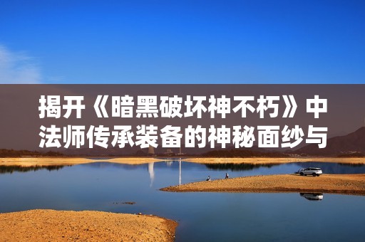 揭开《暗黑破坏神不朽》中法师传承装备的神秘面纱与奇妙作用