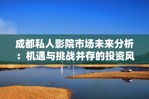 成都私人影院市场未来分析：机遇与挑战并存的投资风口