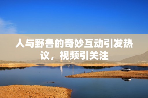 人与野鲁的奇妙互动引发热议，视频引关注