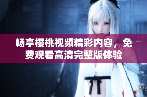畅享樱桃视频精彩内容，免费观看高清完整版体验