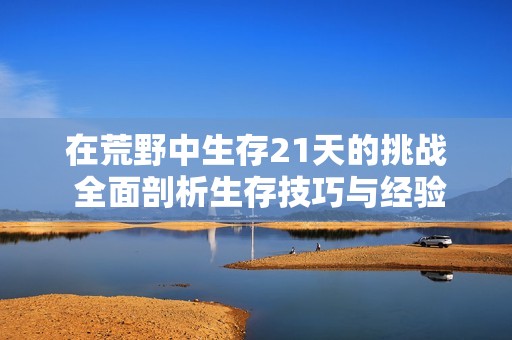 在荒野中生存21天的挑战 全面剖析生存技巧与经验