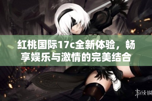 红桃国际17c全新体验，畅享娱乐与激情的完美结合