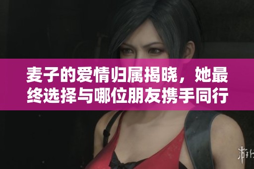 麦子的爱情归属揭晓，她最终选择与哪位朋友携手同行