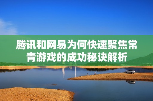 腾讯和网易为何快速聚焦常青游戏的成功秘诀解析