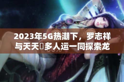 2023年5G热潮下，罗志祥与天天奭多人运一同探索龙族世界