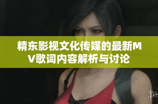 精东影视文化传媒的最新MV歌词内容解析与讨论