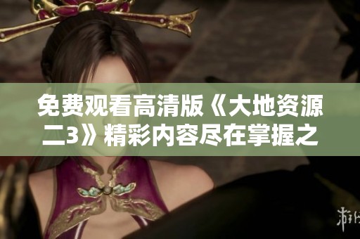免费观看高清版《大地资源二3》精彩内容尽在掌握之中