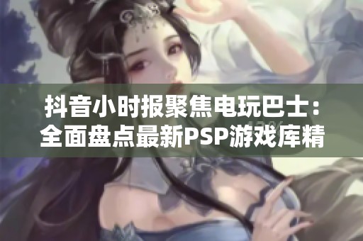 抖音小时报聚焦电玩巴士：全面盘点最新PSP游戏库精彩内容