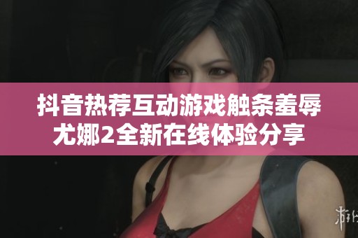 抖音热荐互动游戏触条羞辱尤娜2全新在线体验分享
