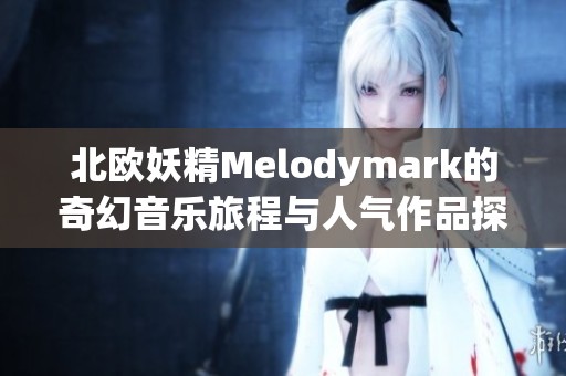 北欧妖精Melodymark的奇幻音乐旅程与人气作品探秘