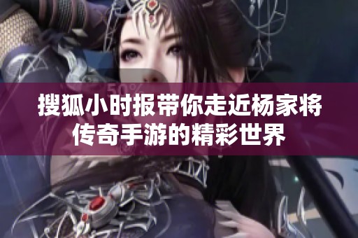 搜狐小时报带你走近杨家将传奇手游的精彩世界