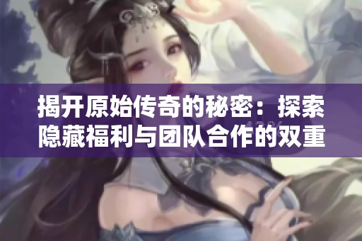 揭开原始传奇的秘密：探索隐藏福利与团队合作的双重优势
