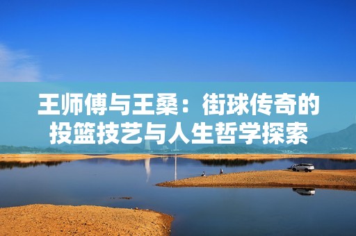 王师傅与王桑：街球传奇的投篮技艺与人生哲学探索