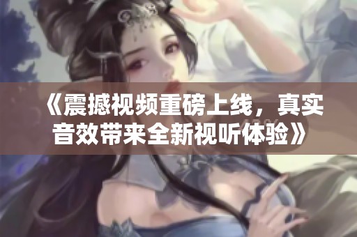 《震撼视频重磅上线，真实音效带来全新视听体验》