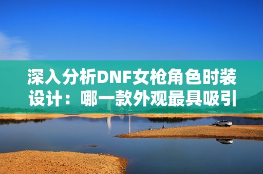 深入分析DNF女枪角色时装设计：哪一款外观最具吸引力？