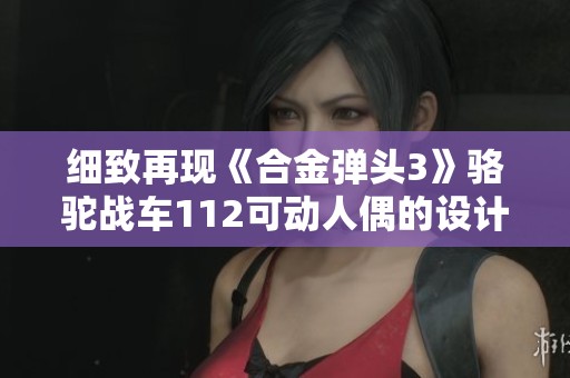 细致再现《合金弹头3》骆驼战车112可动人偶的设计与制作揭秘