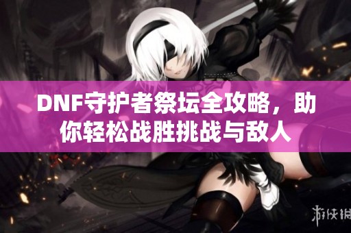 DNF守护者祭坛全攻略，助你轻松战胜挑战与敌人