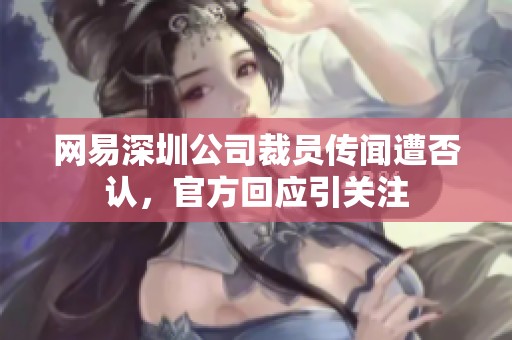 网易深圳公司裁员传闻遭否认，官方回应引关注