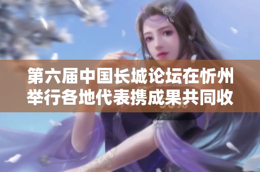 第六届中国长城论坛在忻州举行各地代表携成果共同收获丰硕成果