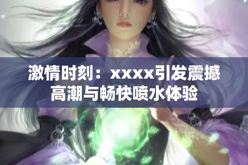 激情时刻：xxxx引发震撼高潮与畅快喷水体验