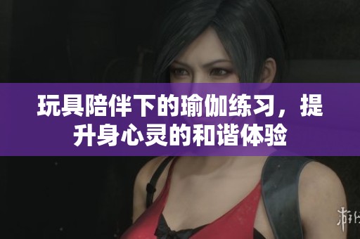 玩具陪伴下的瑜伽练习，提升身心灵的和谐体验