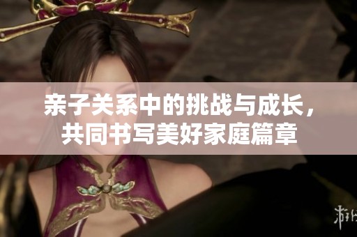 亲子关系中的挑战与成长，共同书写美好家庭篇章