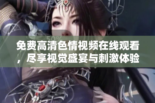 免费高清色情视频在线观看，尽享视觉盛宴与刺激体验