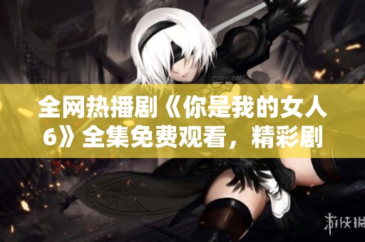 全网热播剧《你是我的女人6》全集免费观看，精彩剧情不容错过