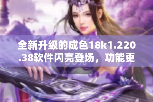 全新升级的成色18k1.220.38软件闪亮登场，功能更加强大